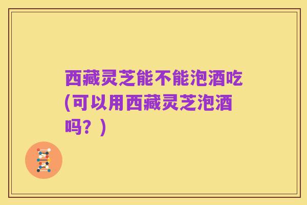 西藏灵芝能不能泡酒吃(可以用西藏灵芝泡酒吗?)