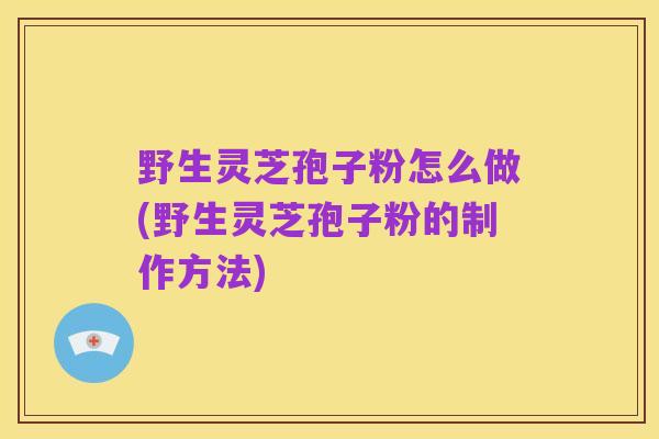 野生灵芝孢子粉怎么做(野生灵芝孢子粉的制作方法)