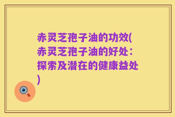 赤灵芝孢子油的功效(赤灵芝孢子油的好处：探索及潜在的健康益处)