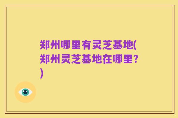 郑州哪里有灵芝基地(郑州灵芝基地在哪里?)