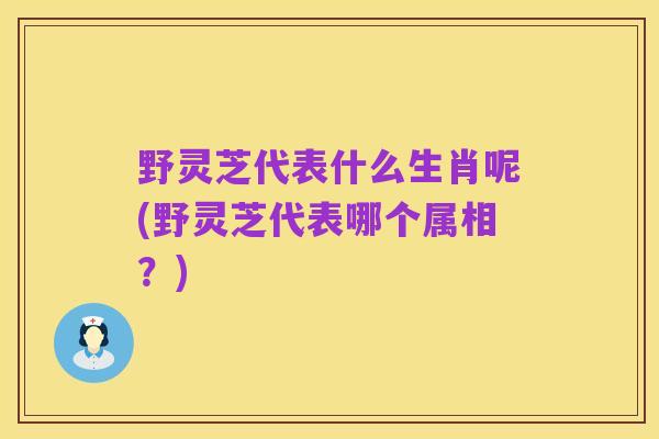 野灵芝代表什么生肖呢(野灵芝代表哪个属相?)