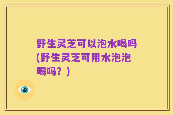 野生灵芝可以泡水喝吗(野生灵芝可用水泡泡喝吗?)