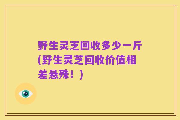 野生灵芝回收多少一斤(野生灵芝回收价值相差悬殊!)