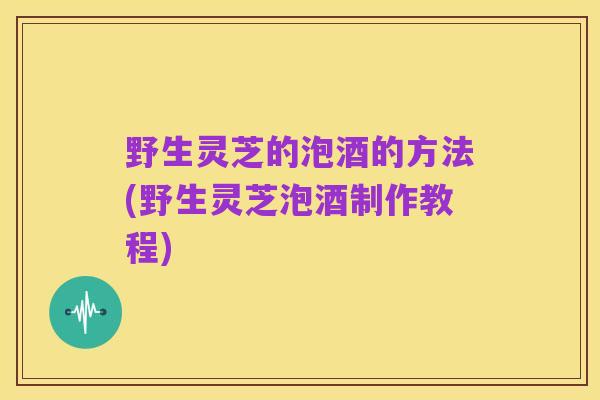 野生灵芝的泡酒的方法(野生灵芝泡酒制作教程)