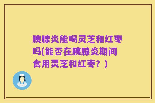 胰腺炎能喝灵芝和红枣吗(能否在胰腺炎期间食用灵芝和红枣?)