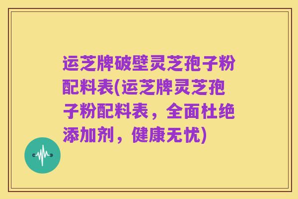 运芝牌破壁灵芝孢子粉配料表(运芝牌灵芝孢子粉配料表,全面杜绝添加剂,健康无忧)