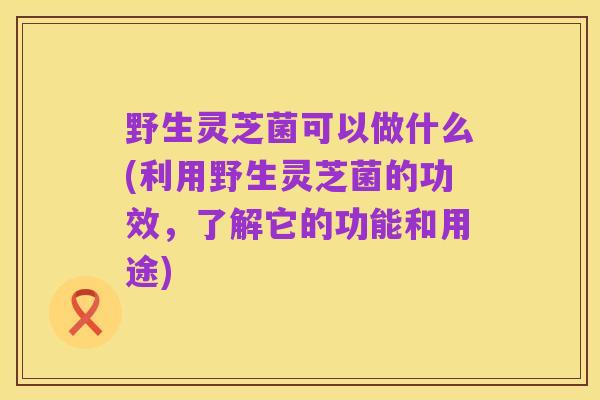 野生灵芝菌可以做什么(利用野生灵芝菌的功效，了解它的功能和用途)