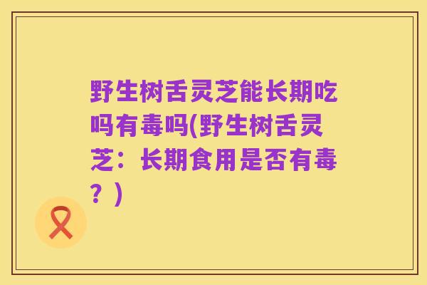 野生树舌灵芝能长期吃吗有毒吗(野生树舌灵芝:长期食用是否有毒?)