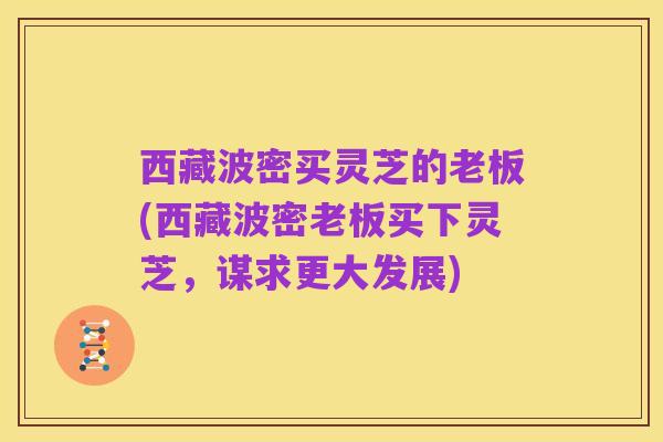 西藏波密买灵芝的老板(西藏波密老板买下灵芝,谋求更大发展)