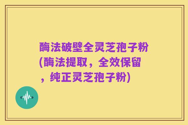 酶法破壁全灵芝孢子粉(酶法提取,全效保留,纯正灵芝孢子粉)
