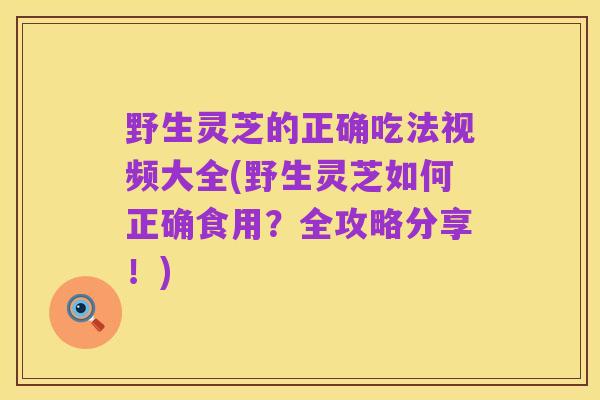 野生灵芝的正确吃法视频大全(野生灵芝如何正确食用?全攻略分享!)