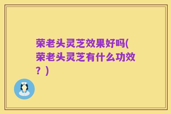 荣老头灵芝效果好吗(荣老头灵芝有什么功效?)