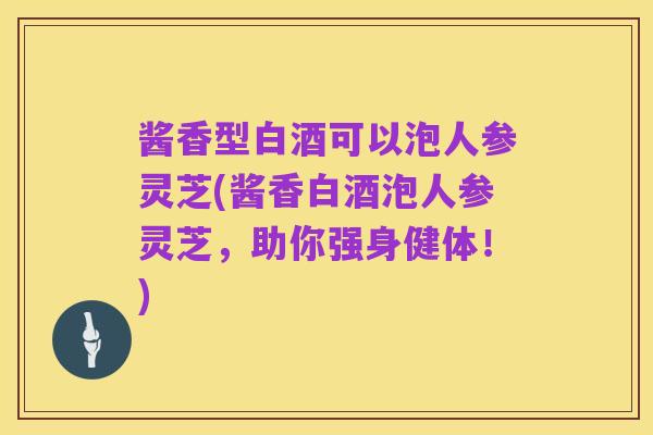 酱香型白酒可以泡人参灵芝(酱香白酒泡人参灵芝,助你强身健体!)