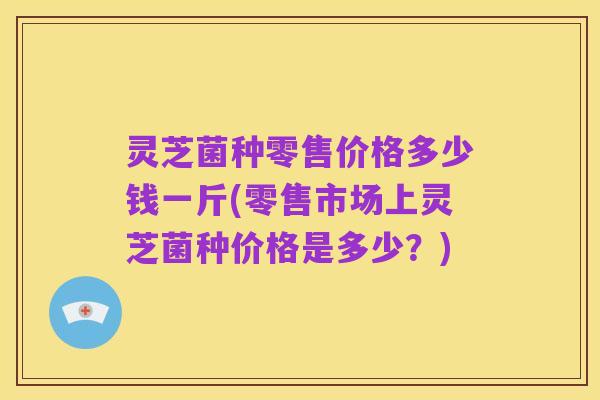 灵芝菌种零售价格多少钱一斤(零售市场上灵芝菌种价格是多少?)