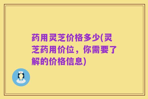 药用灵芝价格多少(灵芝药用价位,你需要了解的价格信息)