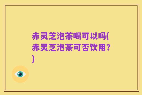 赤灵芝泡茶喝可以吗(赤灵芝泡茶可否饮用?)