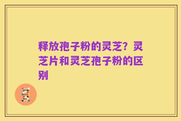 释放孢子粉的灵芝？灵芝片和灵芝孢子粉的区别