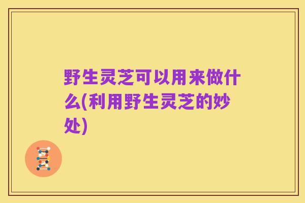 野生灵芝可以用来做什么(利用野生灵芝的妙处)