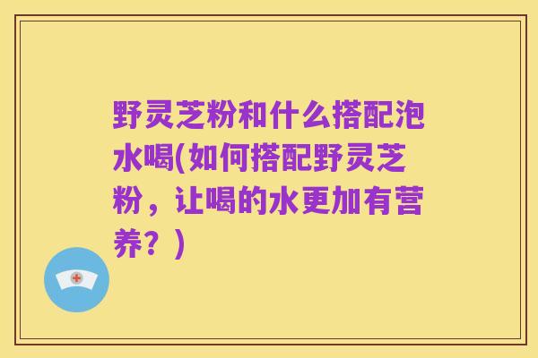 野灵芝粉和什么搭配泡水喝(如何搭配野灵芝粉,让喝的水更加有营养?)
