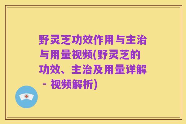 野灵芝功效作用与主治与用量视频(野灵芝的功效、主治及用量详解 - 视频解析)