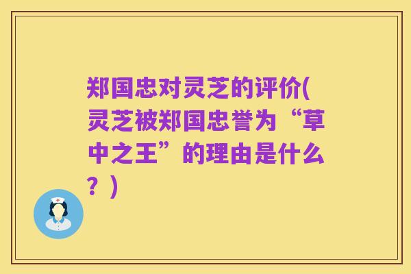 郑国忠对灵芝的评价(灵芝被郑国忠誉为“草中之王”的理由是什么?)
