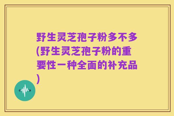 野生灵芝孢子粉多不多(野生灵芝孢子粉的重要性一种全面的补充品)