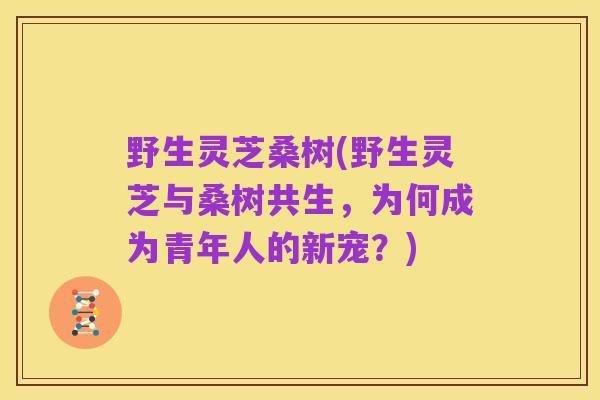 野生灵芝桑树(野生灵芝与桑树共生,为何成为青年人的新宠?)