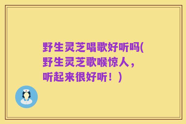 野生灵芝唱歌好听吗(野生灵芝歌喉惊人, 听起来很好听!)