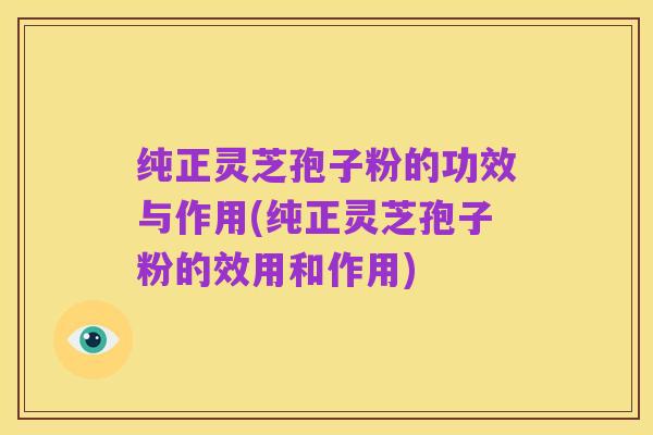 纯正灵芝孢子粉的功效与作用(纯正灵芝孢子粉的效用和作用)