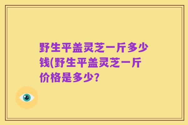 野生平盖灵芝一斤多少钱(野生平盖灵芝一斤价格是多少？