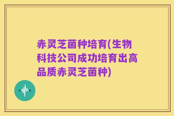 赤灵芝菌种培育(生物科技公司成功培育出高品质赤灵芝菌种)
