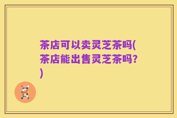 茶店可以卖灵芝茶吗(茶店能出售灵芝茶吗？)
