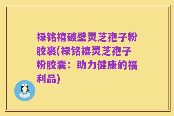 禄铭禧破壁灵芝孢子粉胶裹(禄铭禧灵芝孢子粉胶囊:助力健康的福利品)