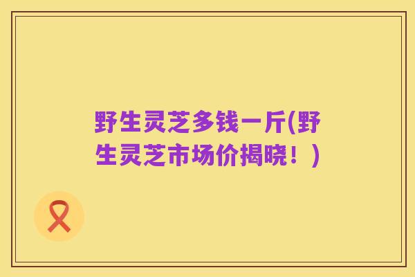 野生灵芝多钱一斤(野生灵芝市场价揭晓!)