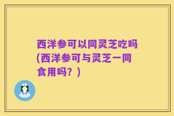 西洋参可以同灵芝吃吗(西洋参可与灵芝一同食用吗?)