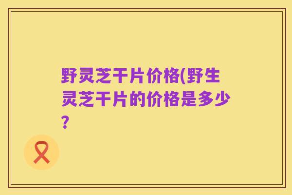 野灵芝干片价格(野生灵芝干片的价格是多少?