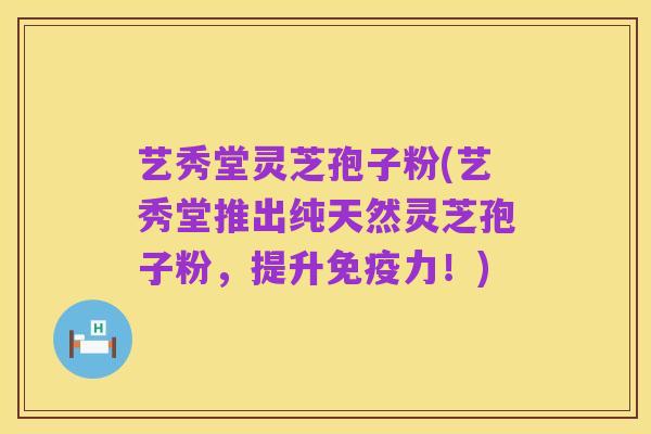 艺秀堂灵芝孢子粉(艺秀堂推出纯天然灵芝孢子粉,提升免疫力!)
