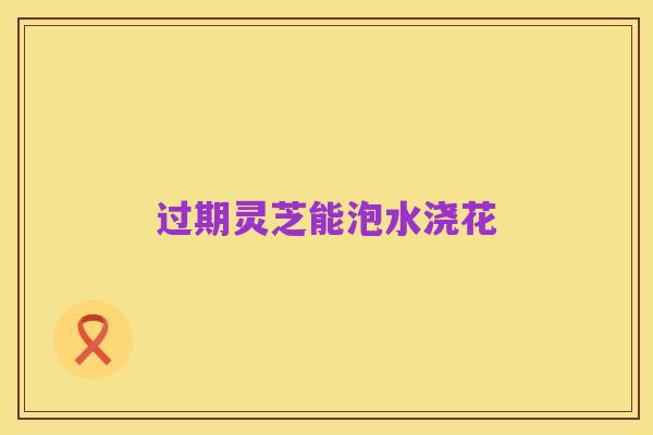 过期灵芝能泡水浇花