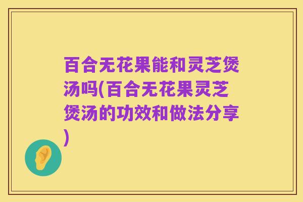 百合无花果能和灵芝煲汤吗(百合无花果灵芝煲汤的功效和做法分享)