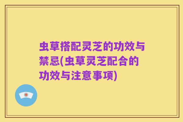 虫草搭配灵芝的功效与禁忌(虫草灵芝配合的功效与注意事项)