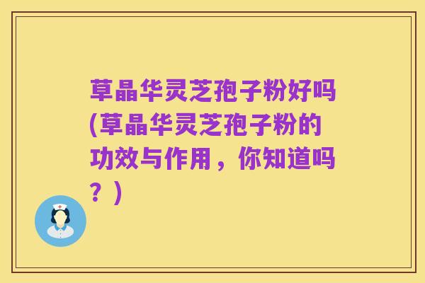 草晶华灵芝孢子粉好吗(草晶华灵芝孢子粉的功效与作用,你知道吗?)