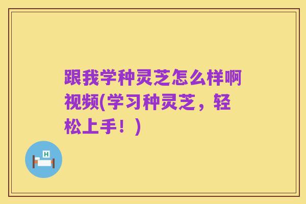 跟我学种灵芝怎么样啊视频(学习种灵芝,轻松上手!)