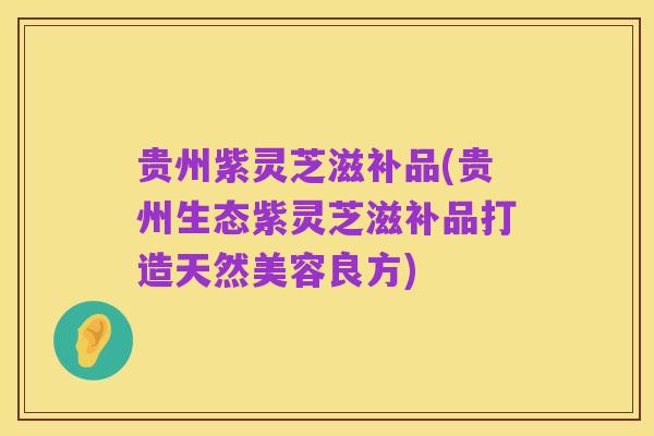贵州紫灵芝滋补品(贵州生态紫灵芝滋补品打造天然美容良方)