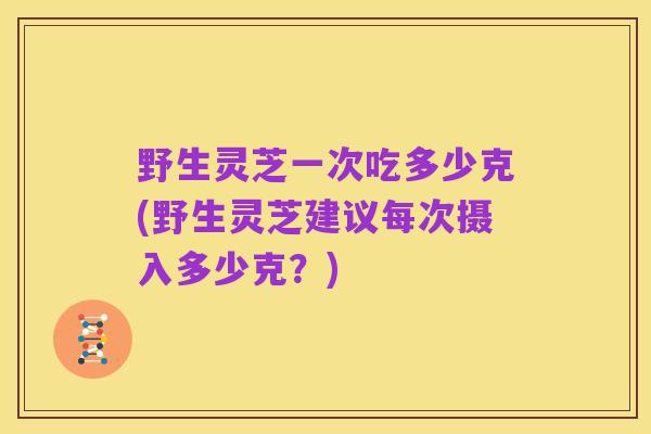 野生灵芝一次吃多少克(野生灵芝建议每次摄入多少克?)