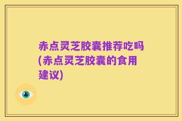 赤点灵芝胶囊推荐吃吗(赤点灵芝胶囊的食用建议)