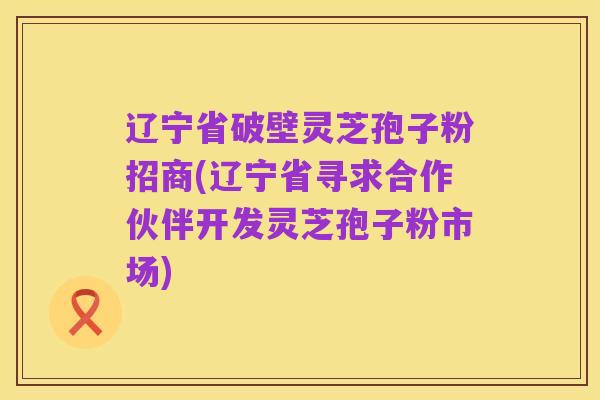 辽宁省破壁灵芝孢子粉招商(辽宁省寻求合作伙伴开发灵芝孢子粉市场)