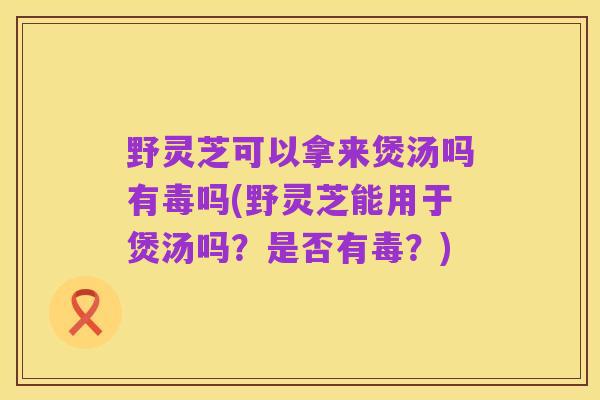野灵芝可以拿来煲汤吗有毒吗(野灵芝能用于煲汤吗?是否有毒?)