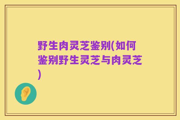 野生肉灵芝鉴别(如何鉴别野生灵芝与肉灵芝)