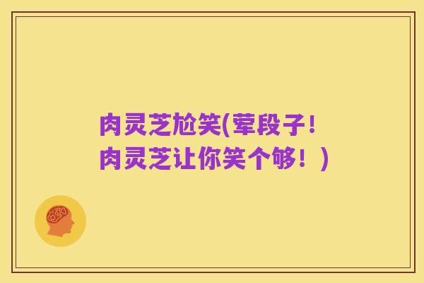 肉灵芝尬笑(荤段子!肉灵芝让你笑个够!)
