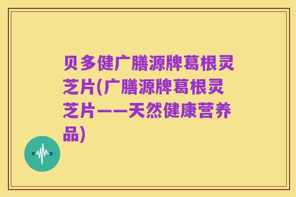 贝多健广膳源牌葛根灵芝片(广膳源牌葛根灵芝片——天然健康营养品)